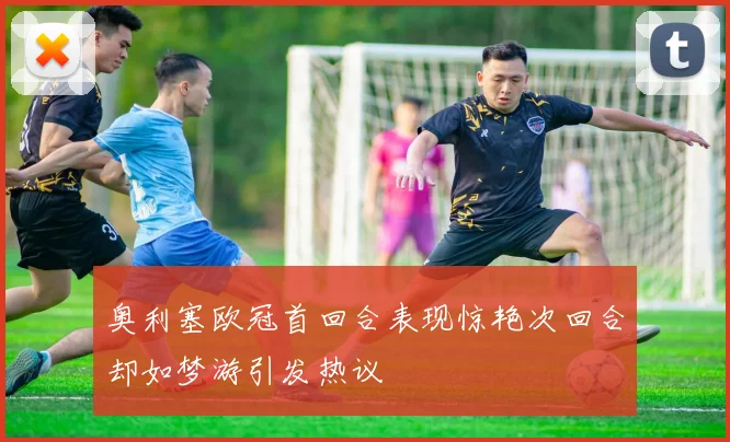 奥利塞欧冠首回合表现惊艳次回合却如梦游引发热议