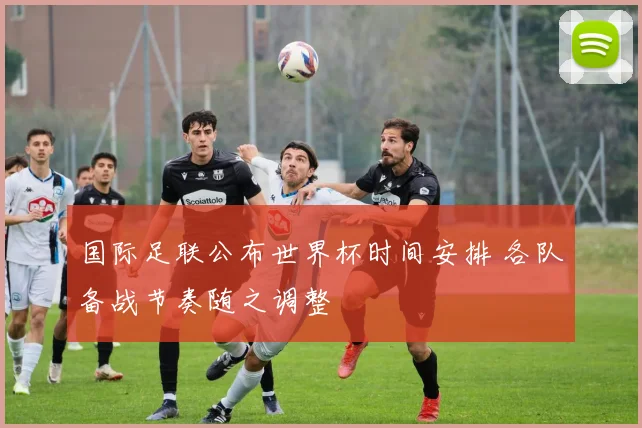 国际足联公布世界杯时间安排 各队备战节奏随之调整