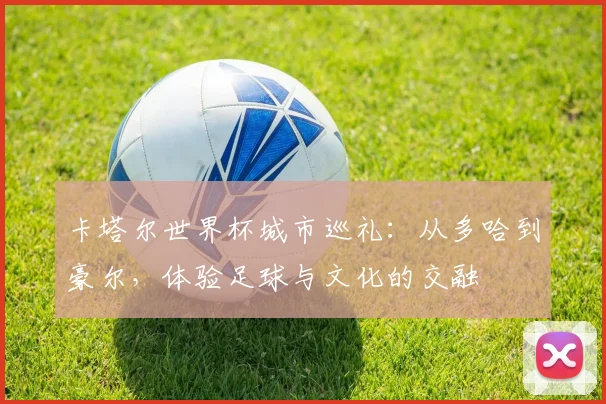 卡塔尔世界杯城市巡礼：从多哈到豪尔，体验足球与文化的交融