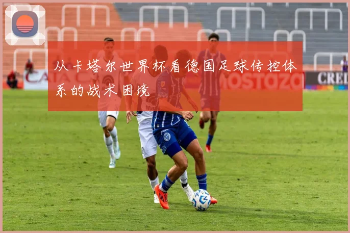 从卡塔尔世界杯看德国足球传控体系的战术困境
