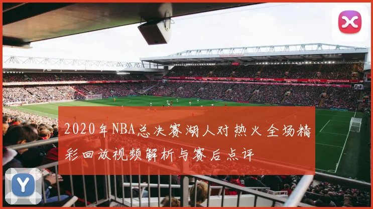 2020年NBA总决赛湖人对热火全场精彩回放视频解析与赛后点评