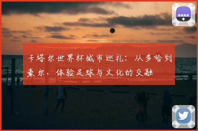 卡塔尔世界杯城市巡礼：从多哈到豪尔，体验足球与文化的交融