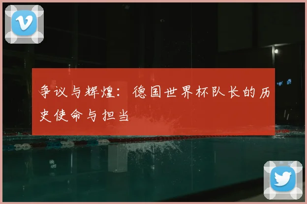 争议与辉煌:德国世界杯队长的历史使命与担当