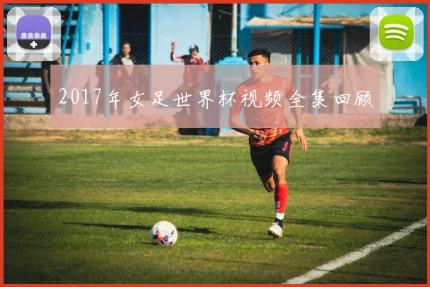 2017年女足世界杯视频全集回顾
