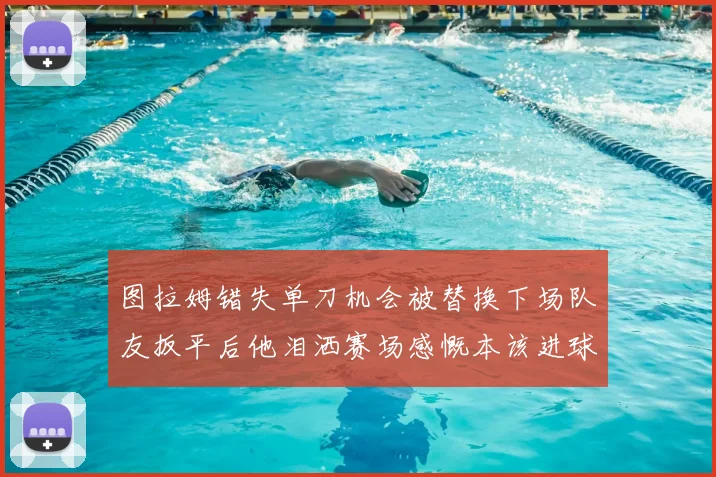 图拉姆错失单刀机会被替换下场队友扳平后他泪洒赛场感慨本该进球