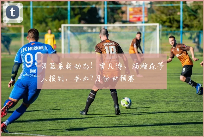 男篮最新动态！曾凡博、杨瀚森等人报到，参加7月份世预赛