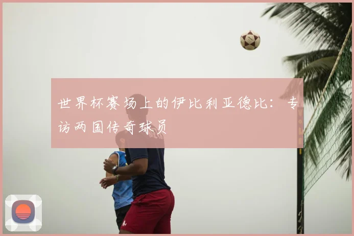 世界杯赛场上的伊比利亚德比：专访两国传奇球员