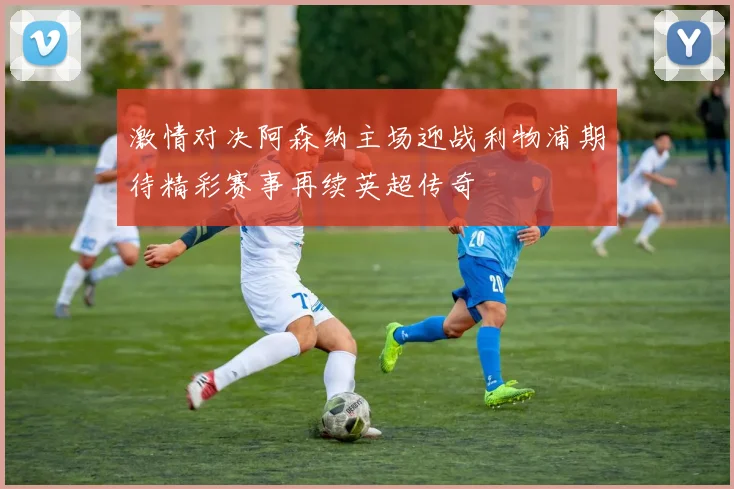 激情对决阿森纳主场迎战利物浦期待精彩赛事再续英超传奇