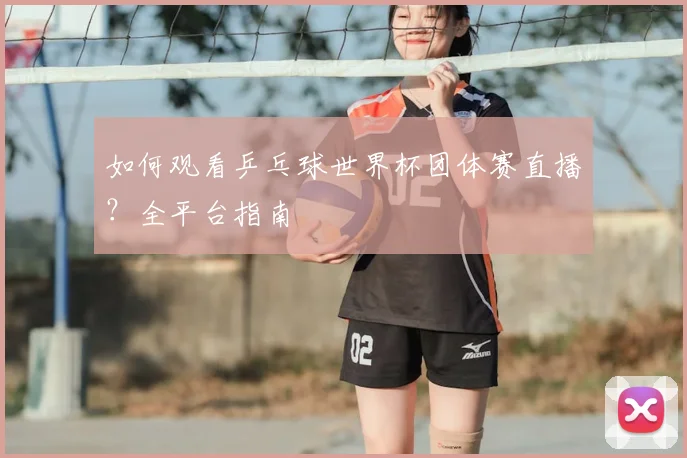 如何观看乒乓球世界杯团体赛直播?全平台指南