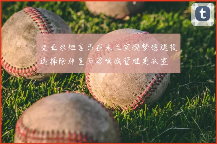 克亚尔坦言已在米兰实现梦想退役选择除非皇马召唤我管理更衣室