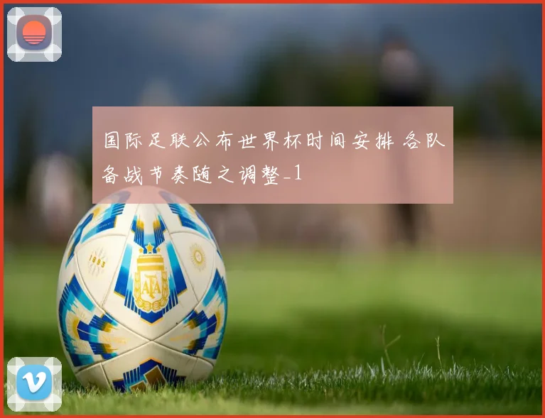 国际足联公布世界杯时间安排 各队备战节奏随之调整_1