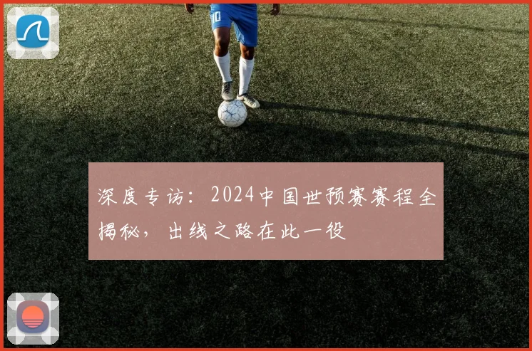 深度专访：2024中国世预赛赛程全揭秘，出线之路在此一役