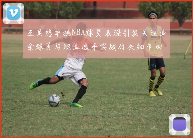 王吴悠单挑NBA球员表现引发关注业余球员与职业选手实战对决细节回顾