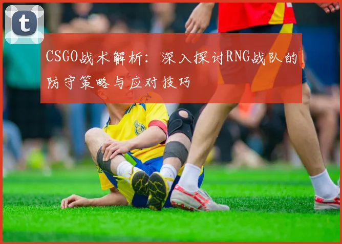 CSGO战术解析：深入探讨RNG战队的防守策略与应对技巧