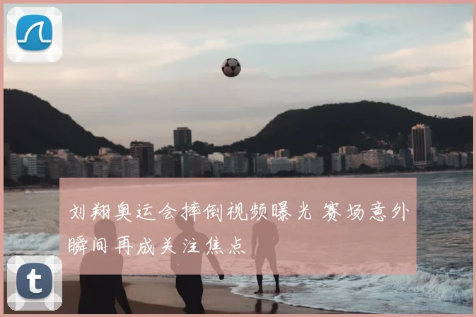 刘翔奥运会摔倒视频曝光 赛场意外瞬间再成关注焦点