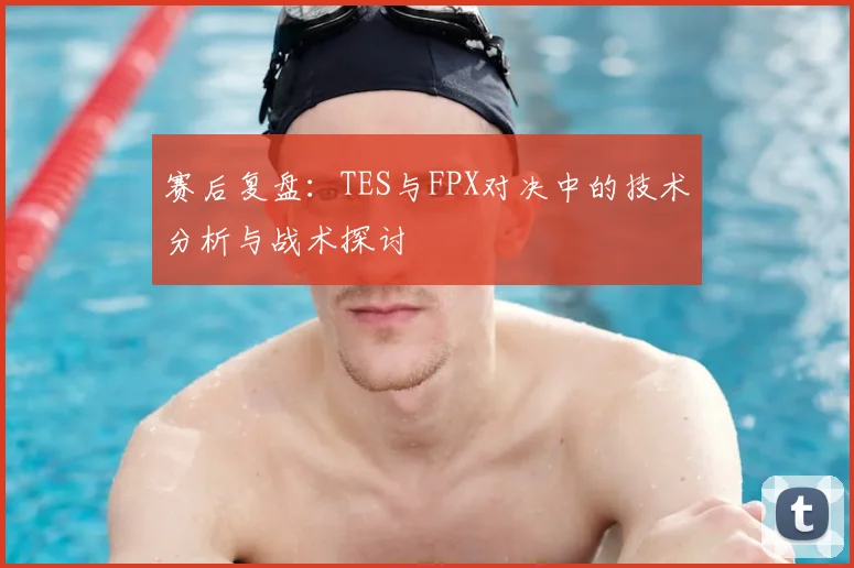 赛后复盘：TES与FPX对决中的技术分析与战术探讨