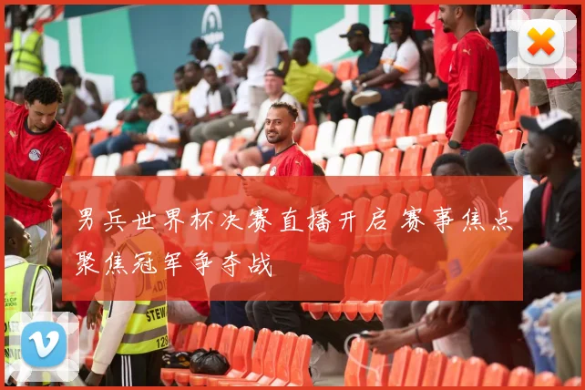 男兵世界杯决赛直播开启 赛事焦点聚焦冠军争夺战