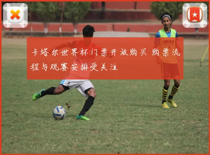 卡塔尔世界杯门票开放购买 购票流程与观赛安排受关注