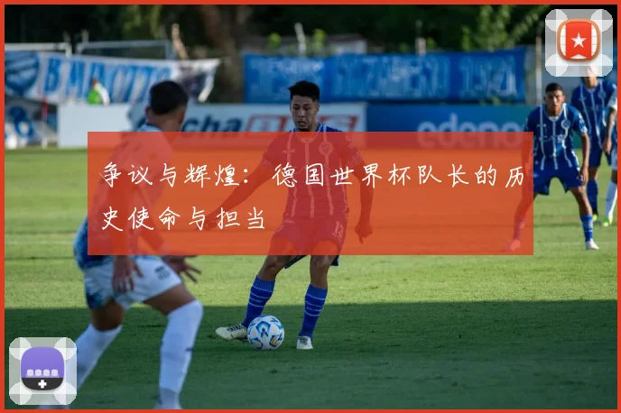 争议与辉煌:德国世界杯队长的历史使命与担当