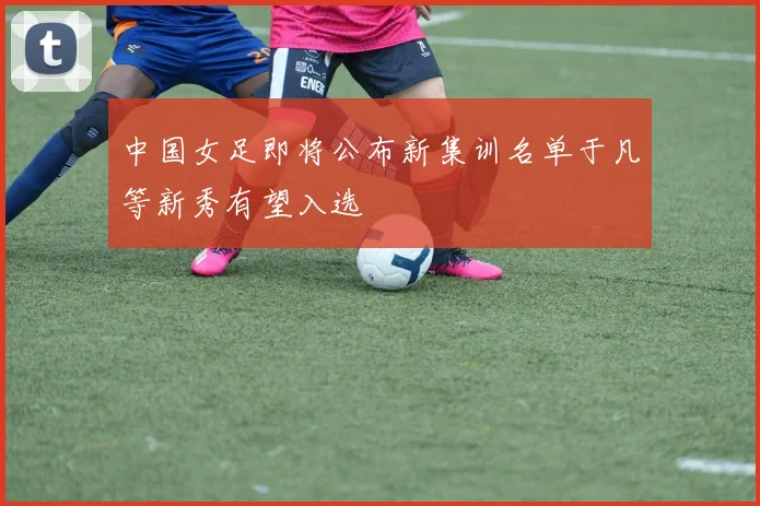 中国女足即将公布新集训名单于凡等新秀有望入选