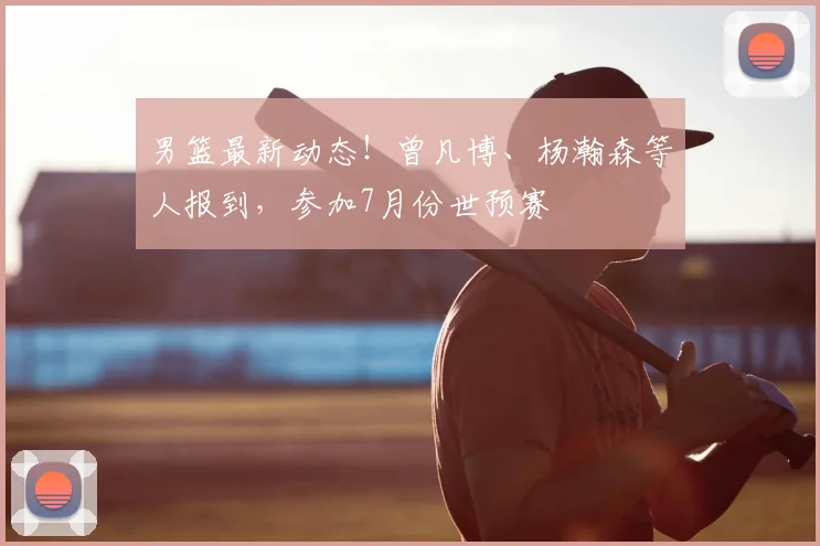 男篮最新动态！曾凡博、杨瀚森等人报到，参加7月份世预赛