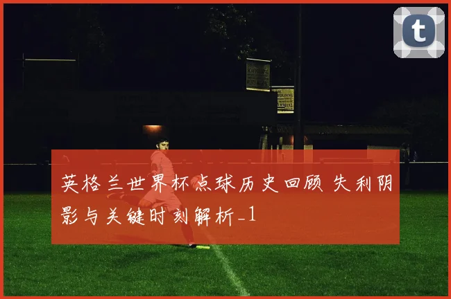 英格兰世界杯点球历史回顾 失利阴影与关键时刻解析_1