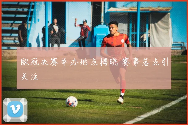 欧冠决赛举办地点揭晓 赛事落点引关注