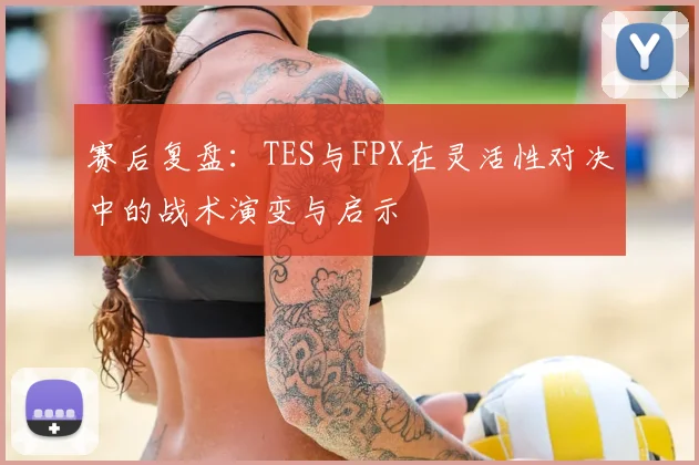 赛后复盘：TES与FPX在灵活性对决中的战术演变与启示