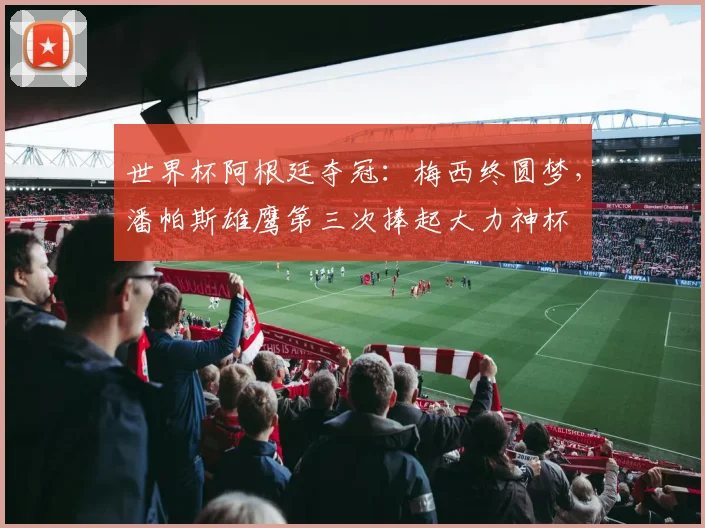 世界杯阿根廷夺冠：梅西终圆梦，潘帕斯雄鹰第三次捧起大力神杯