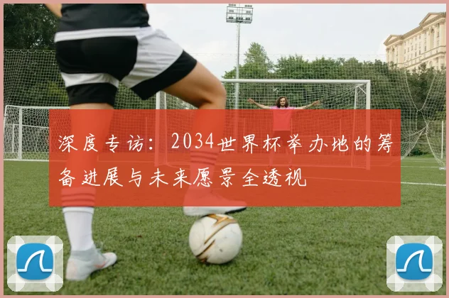 深度专访：2034世界杯举办地的筹备进展与未来愿景全透视