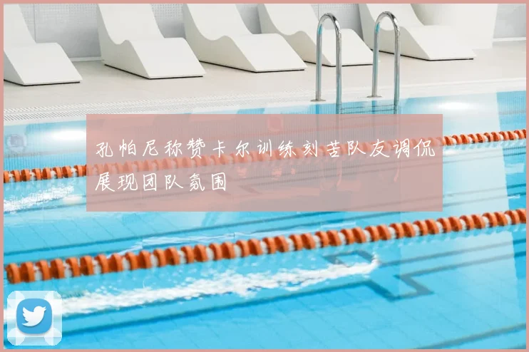 孔帕尼称赞卡尔训练刻苦队友调侃展现团队氛围