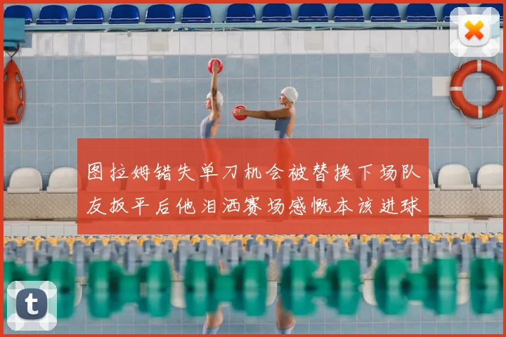 图拉姆错失单刀机会被替换下场队友扳平后他泪洒赛场感慨本该进球