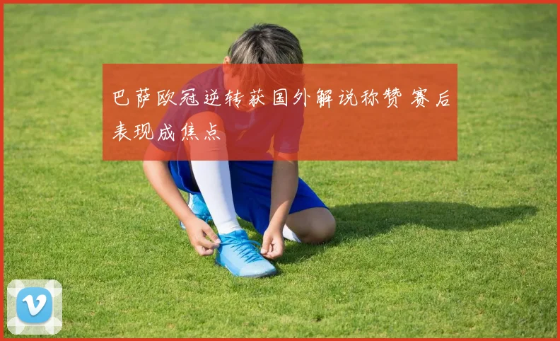 巴萨欧冠逆转获国外解说称赞 赛后表现成焦点
