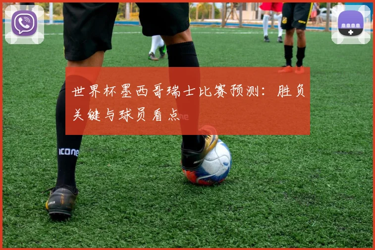 世界杯墨西哥瑞士比赛预测：胜负关键与球员看点