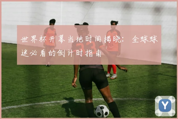 世界杯开幕当地时间揭晓：全球球迷必看的倒计时指南
