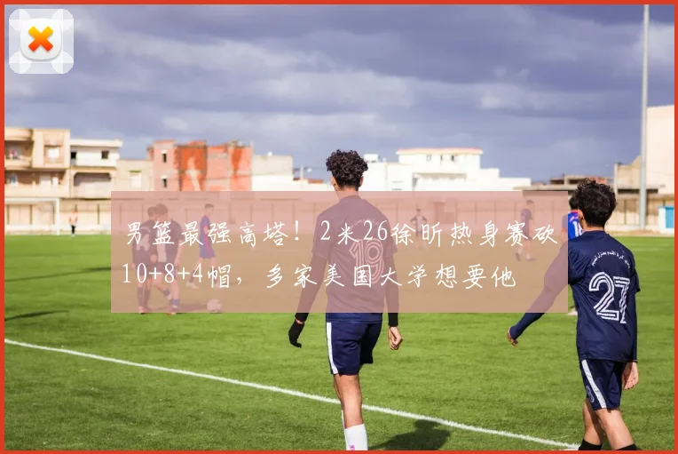 男篮最强高塔！2米26徐昕热身赛砍10+8+4帽，多家美国大学想要他