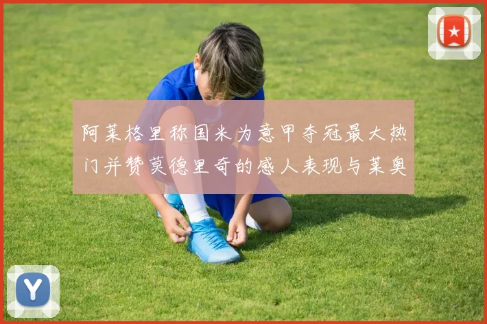阿莱格里称国米为意甲夺冠最大热门并赞莫德里奇的感人表现与莱奥的务实转变