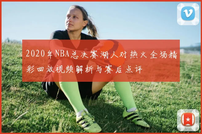 2020年NBA总决赛湖人对热火全场精彩回放视频解析与赛后点评