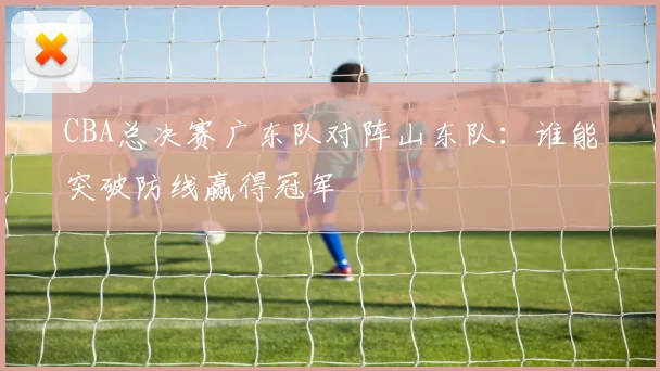 CBA总决赛广东队对阵山东队:谁能突破防线赢得冠军