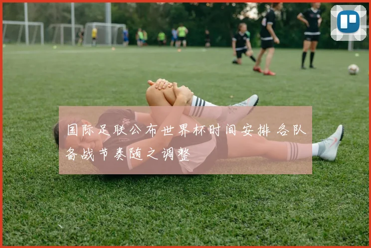国际足联公布世界杯时间安排 各队备战节奏随之调整