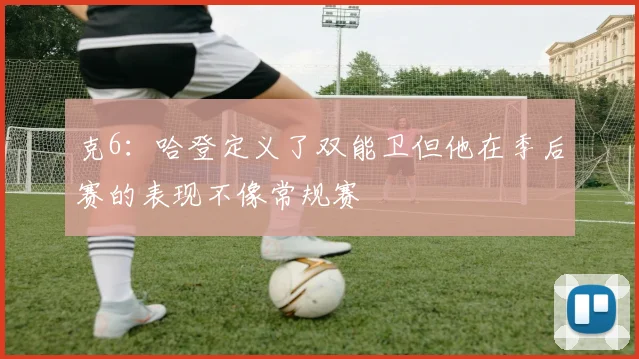 克6：哈登定义了双能卫但他在季后赛的表现不像常规赛