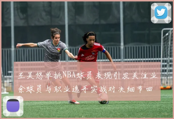 王吴悠单挑NBA球员表现引发关注业余球员与职业选手实战对决细节回顾