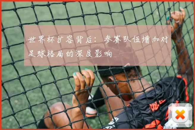 世界杯扩容背后：参赛队伍增加对足球格局的深度影响