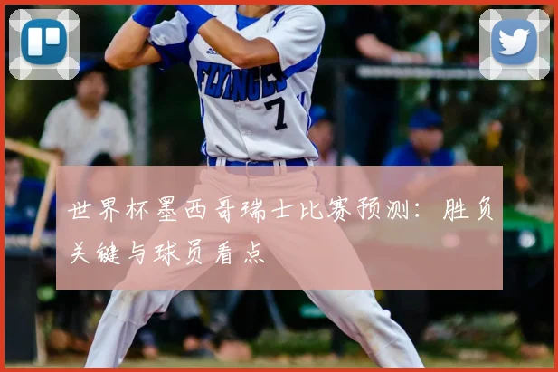 世界杯墨西哥瑞士比赛预测：胜负关键与球员看点